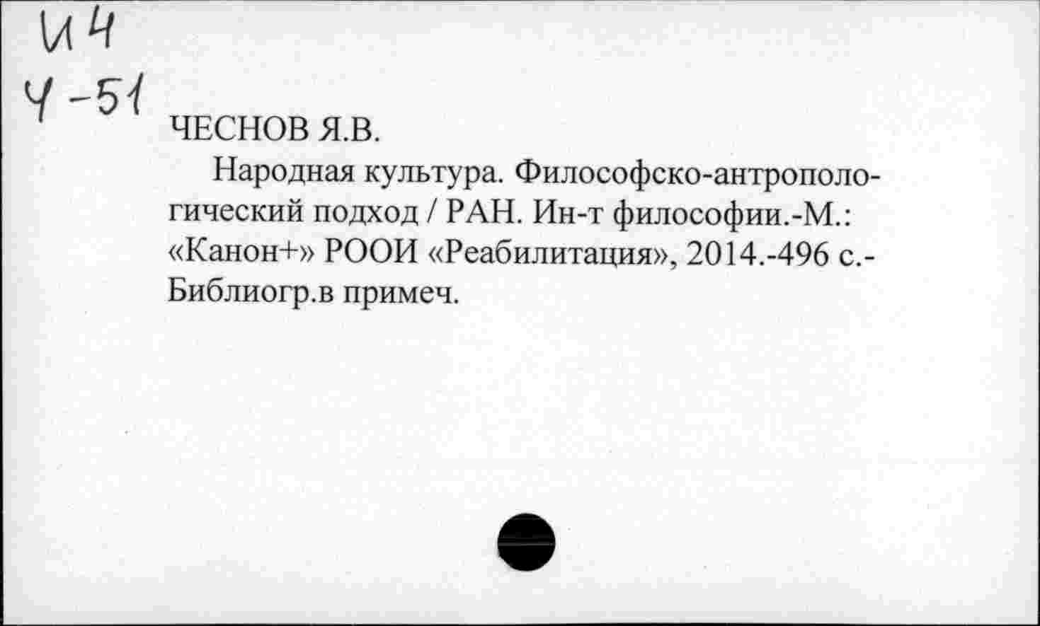 ﻿ЧЕСНОВ Я.В.
Народная культура. Философско-антропологический подход / РАН. Ин-т философии.-М.: «Канон+» РООН «Реабилитация», 2014.-496 с,-Библиогр.в примеч.